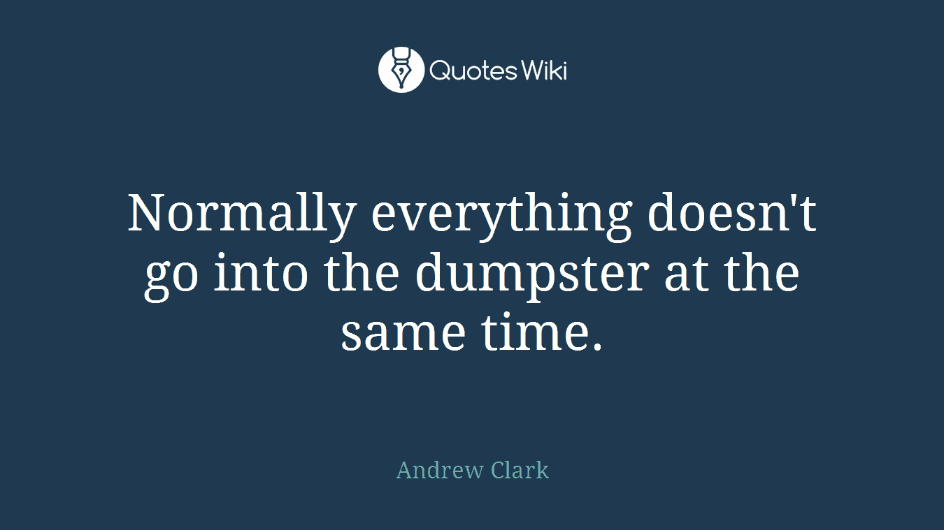 Normally everything doesn't go into the dumpster at the same time.
