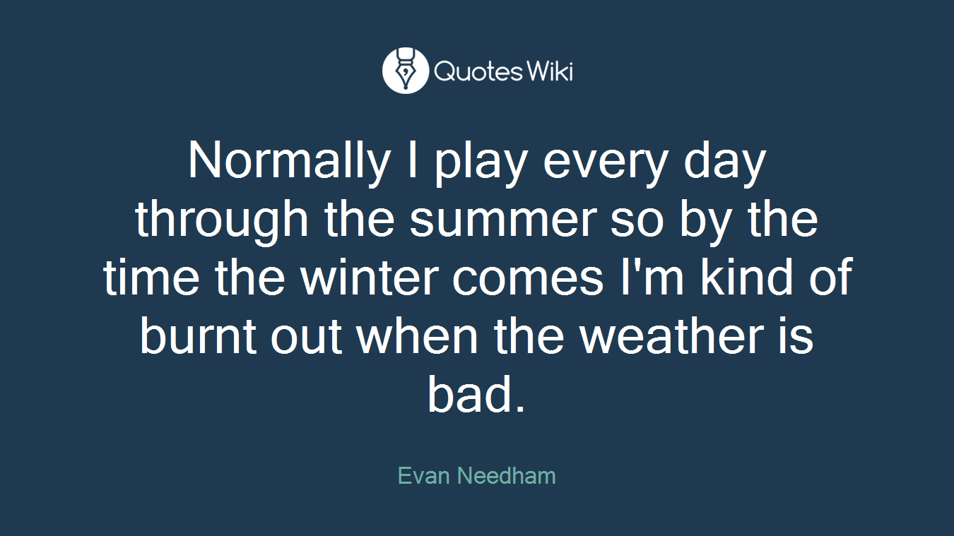 Normally I play every day through the summer so by the time the winter comes I'm kind of burnt out when the weather is bad.