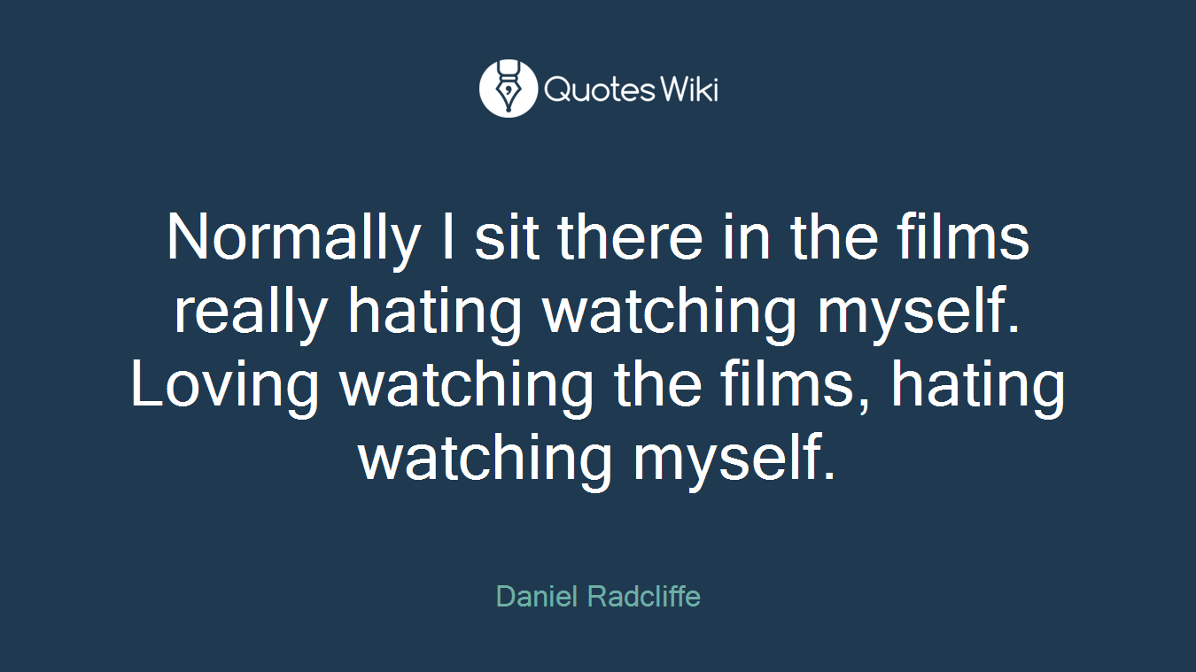 Normally I sit there in the films really hating watching myself. Loving watching the films, hating watching myself.