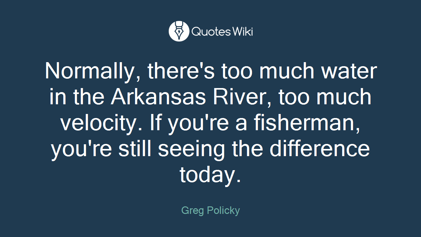 Normally, there's too much water in the Arkansas River, too much velocity. If you're a fisherman, you're still seeing the difference today.