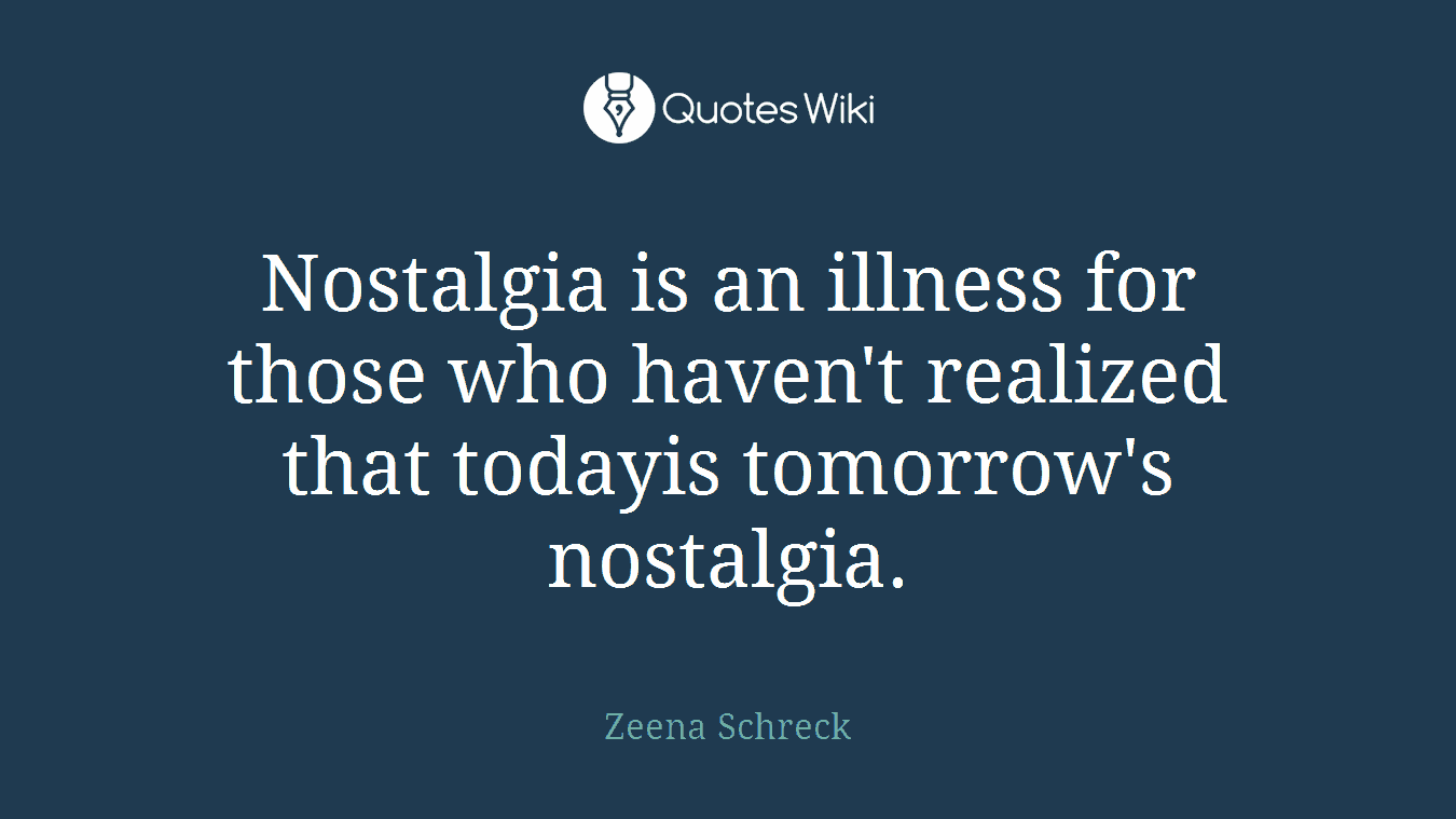 Nostalgia is an illness for those who haven't realized that todayis tomorrow's nostalgia.