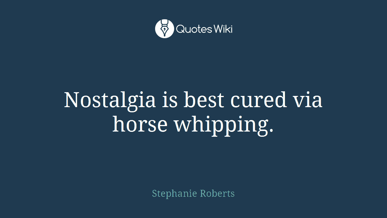Nostalgia is best cured via horse whipping.