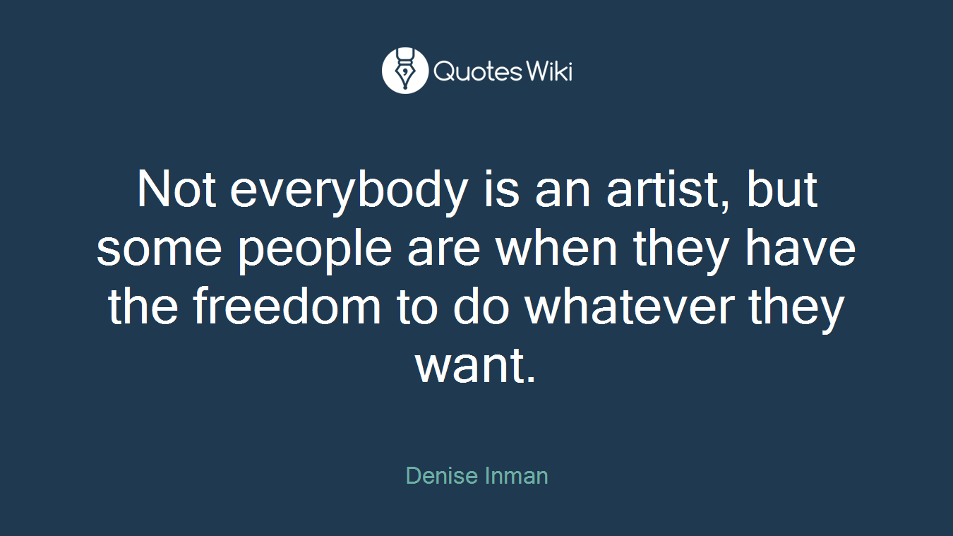Not everybody is an artist, but some people are when they have the freedom to do whatever they want.