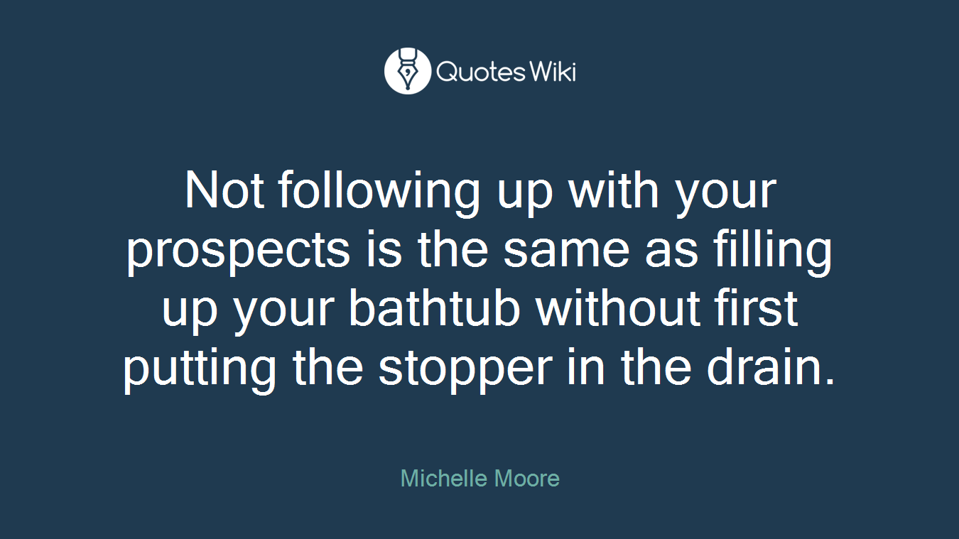 Not following up with your prospects is the same as filling up your bathtub without first putting the stopper in the drain.