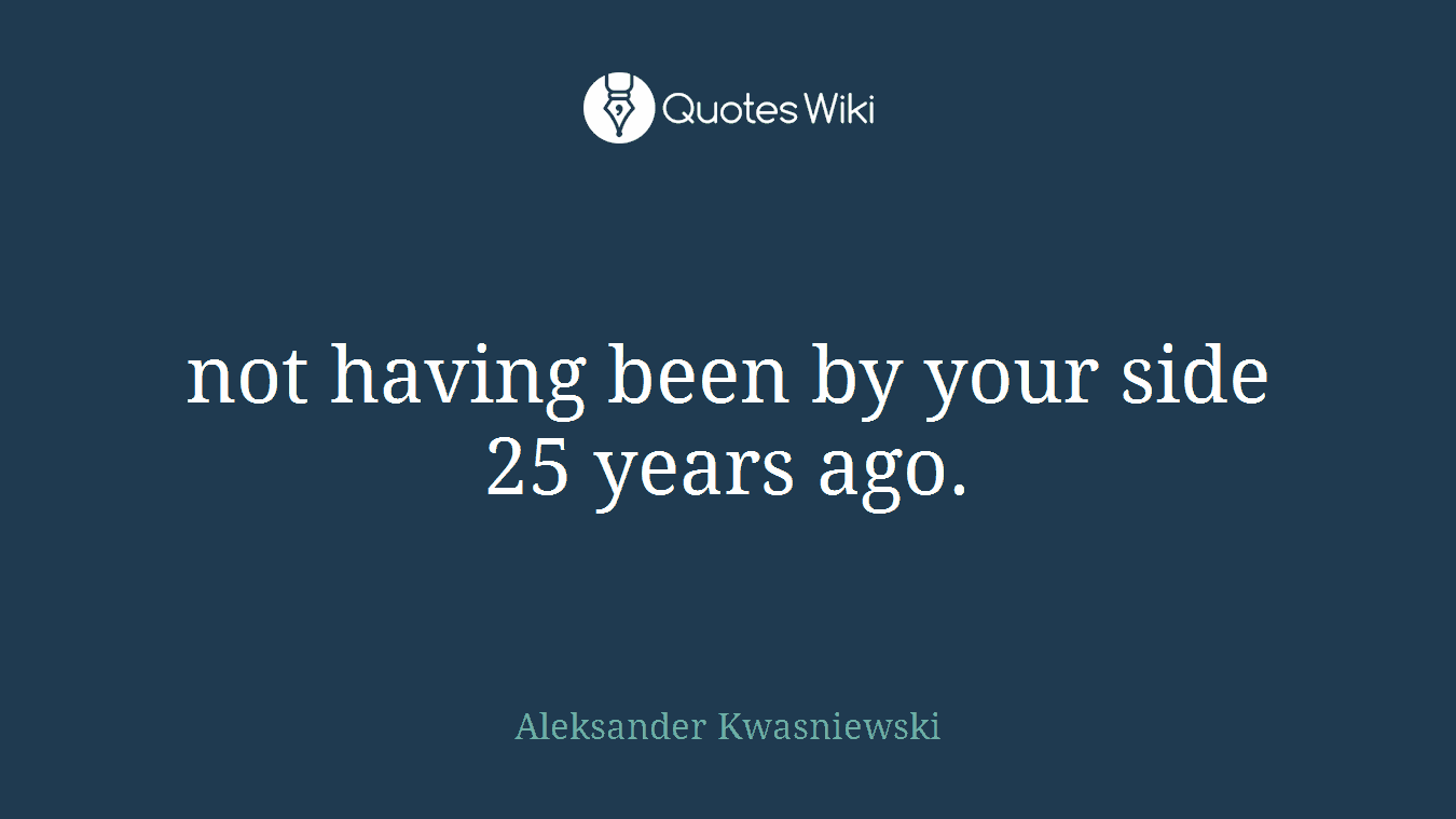 not having been by your side 25 years ago.
