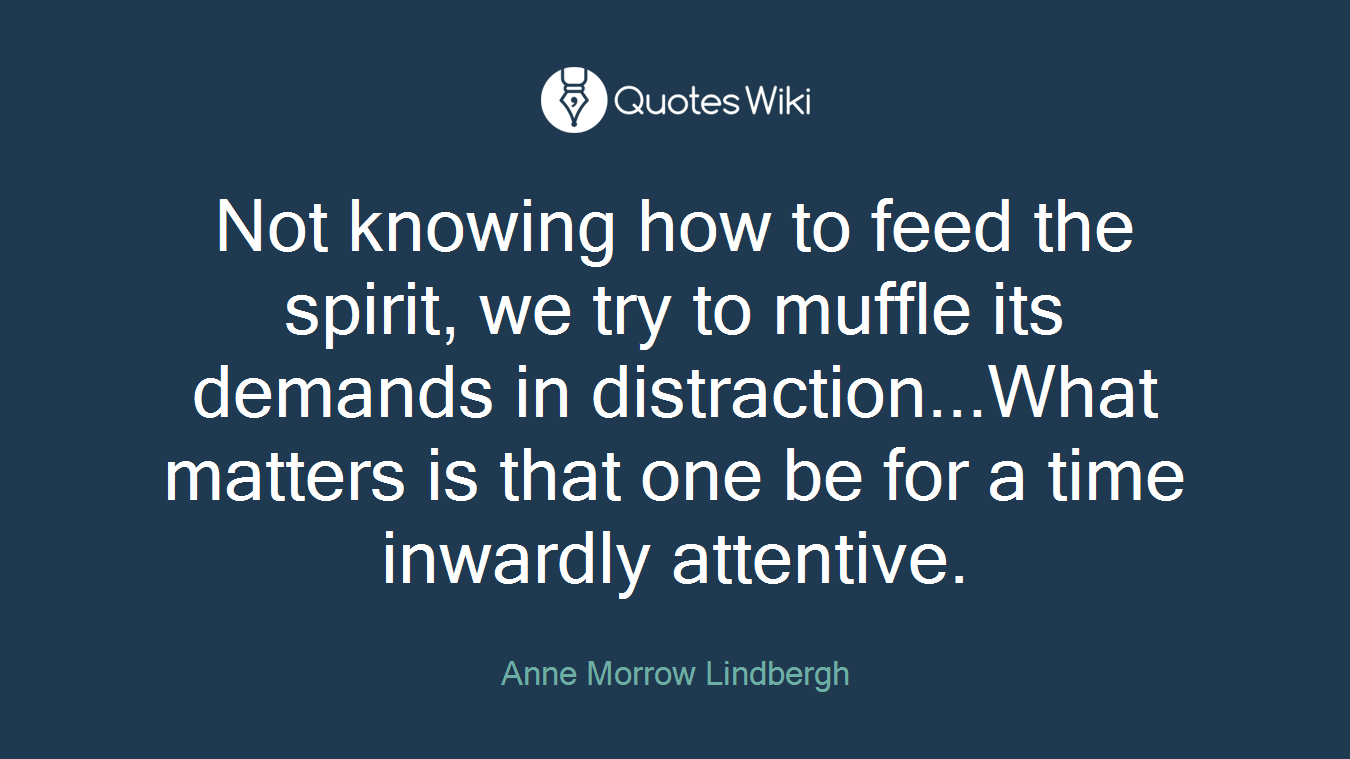 Not knowing how to feed the spirit, we try to muffle its demands in distraction...What matters is that one be for a time inwardly attentive.