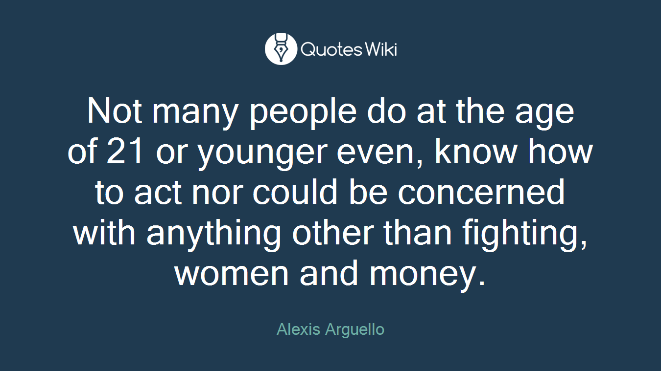Not many people do at the age of 21 or younger even, know how to act nor could be concerned with anything other than fighting, women and money.