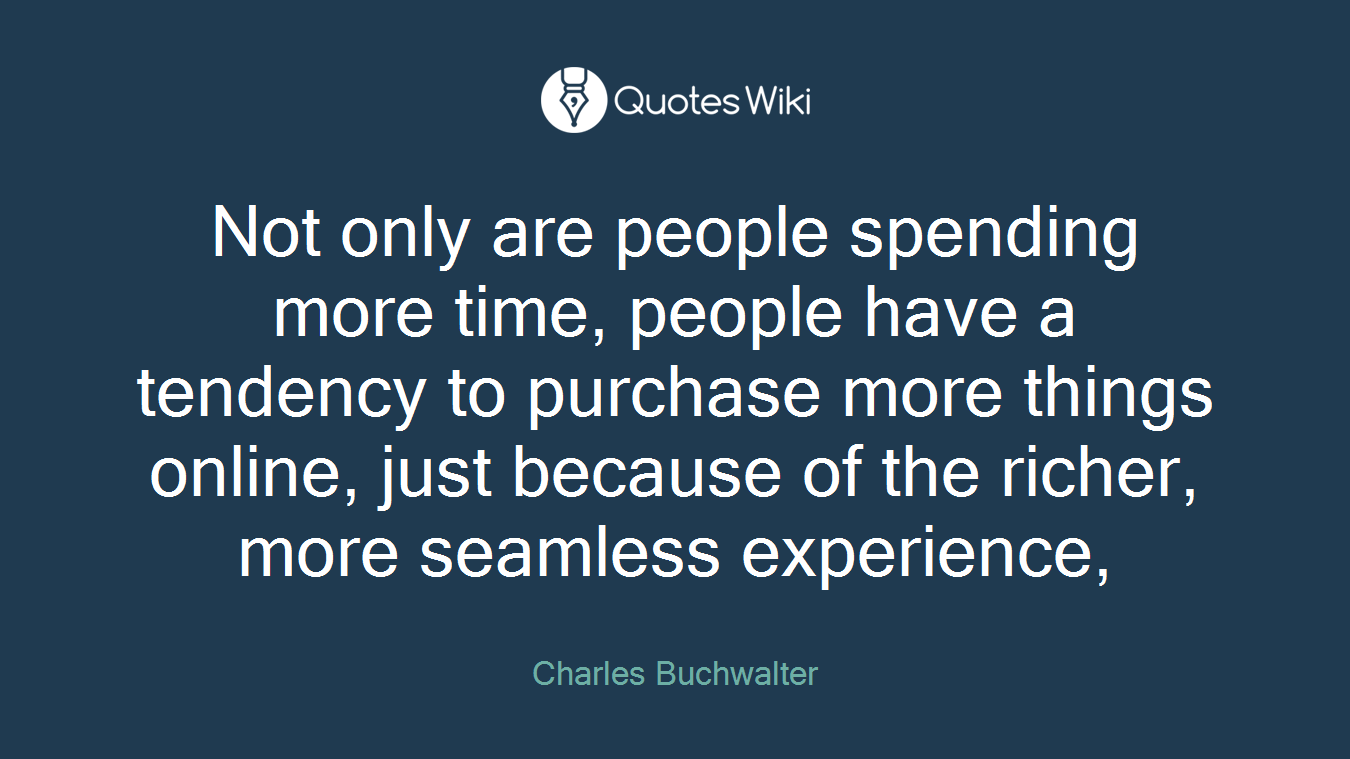 Not only are people spending more time, people have a tendency to purchase more things online, just because of the richer, more seamless experience,