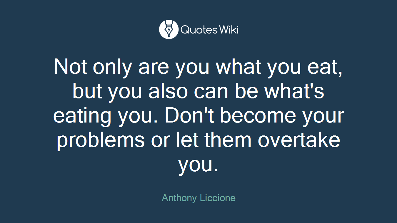 Not only are you what you eat, but you also can be what's eating you. Don't become your problems or let them overtake you.