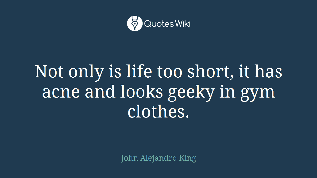 Not only is life too short, it has acne and looks geeky in gym clothes.