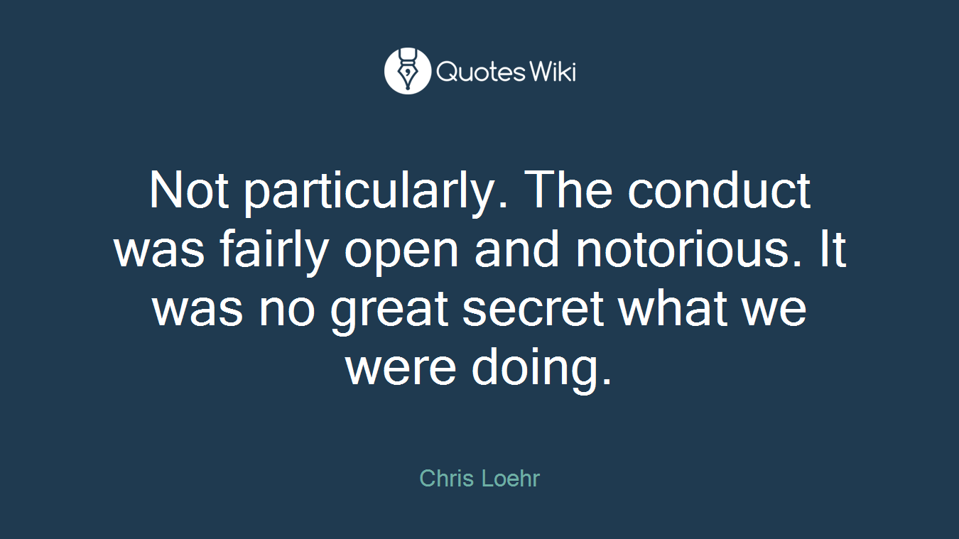 Not particularly. The conduct was fairly open and notorious. It was no great secret what we were doing.