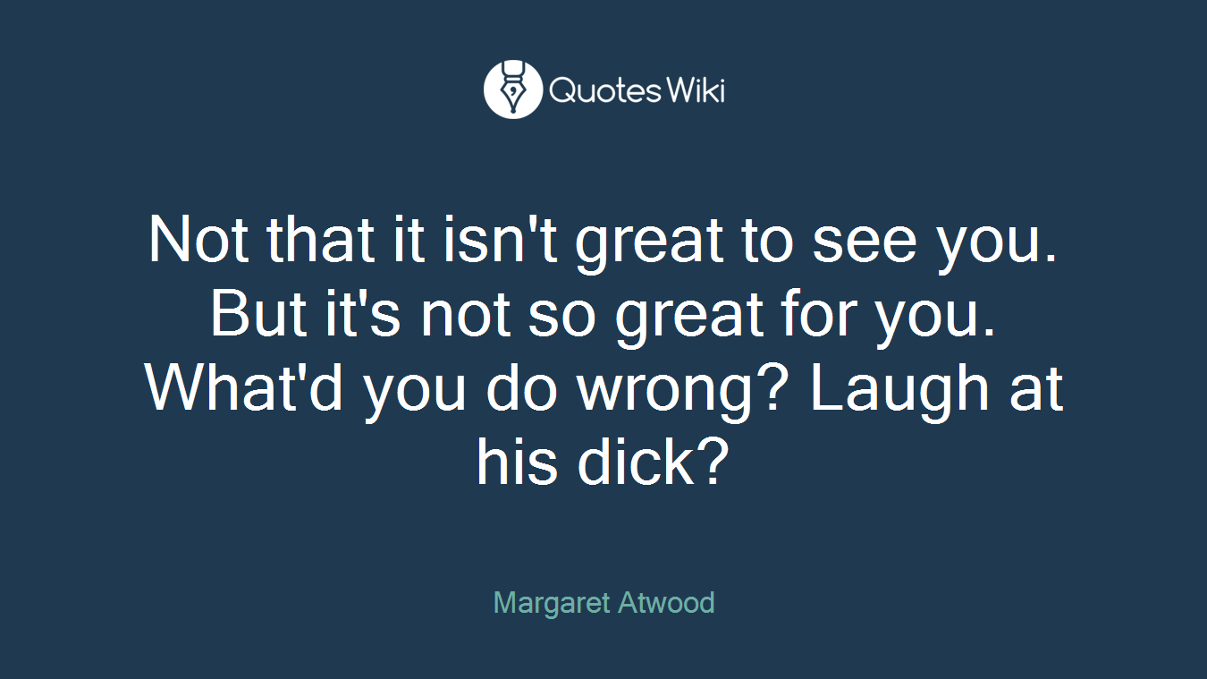 Not that it isn't great to see you. But it's not so great for you. What'd you do wrong? Laugh at his dick?