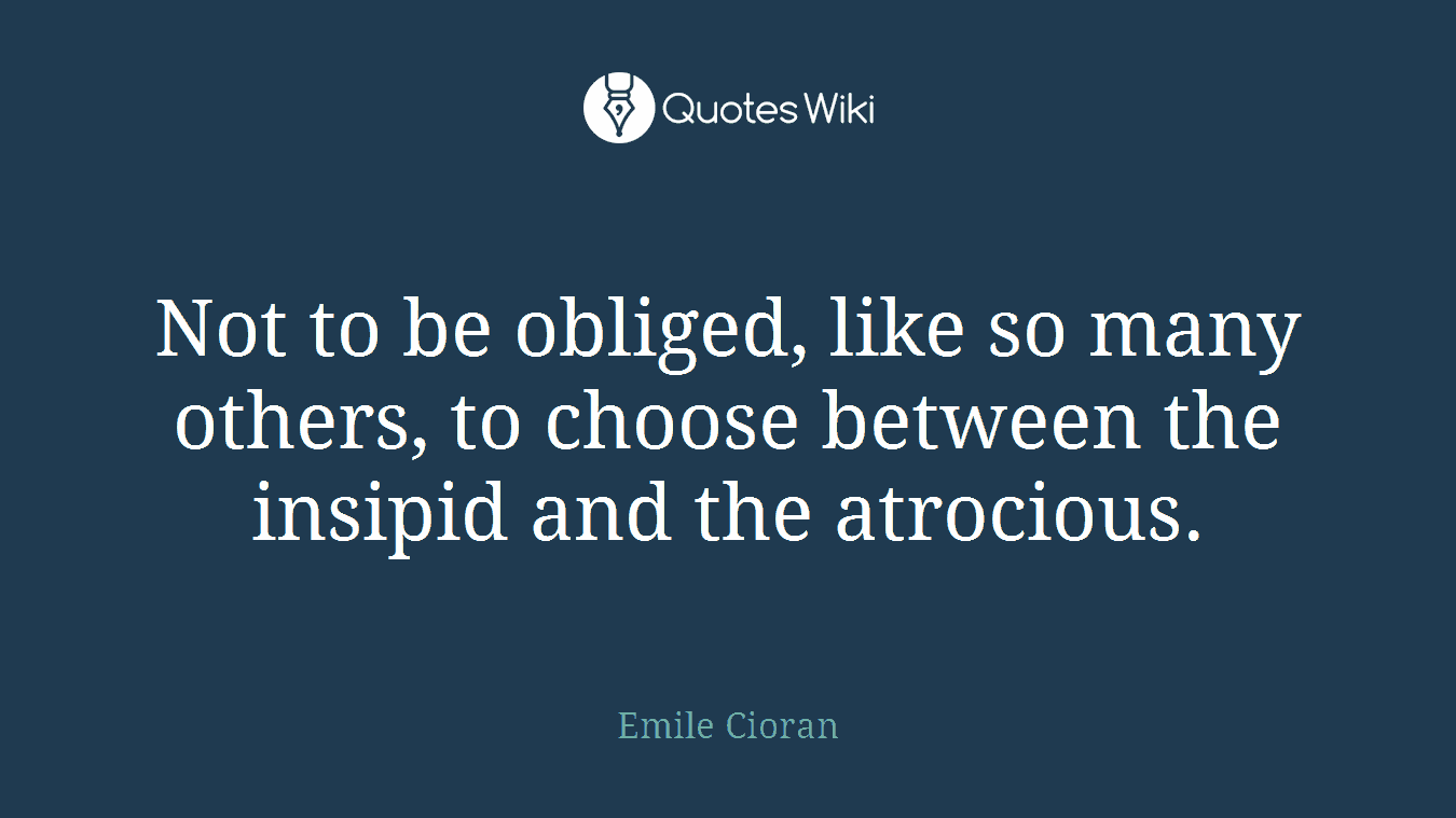 Not to be obliged, like so many others, to choose between the insipid and the atrocious.