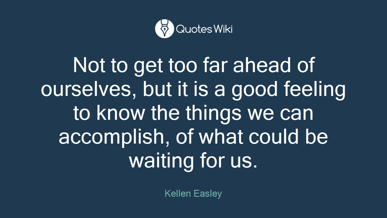Not to get too far ahead of ourselves, but it is a good feeling to know the things we can accomplish, of what could be waiting for us.