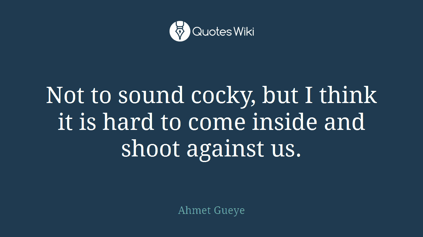 Not to sound cocky, but I think it is hard to come inside and shoot against us.
