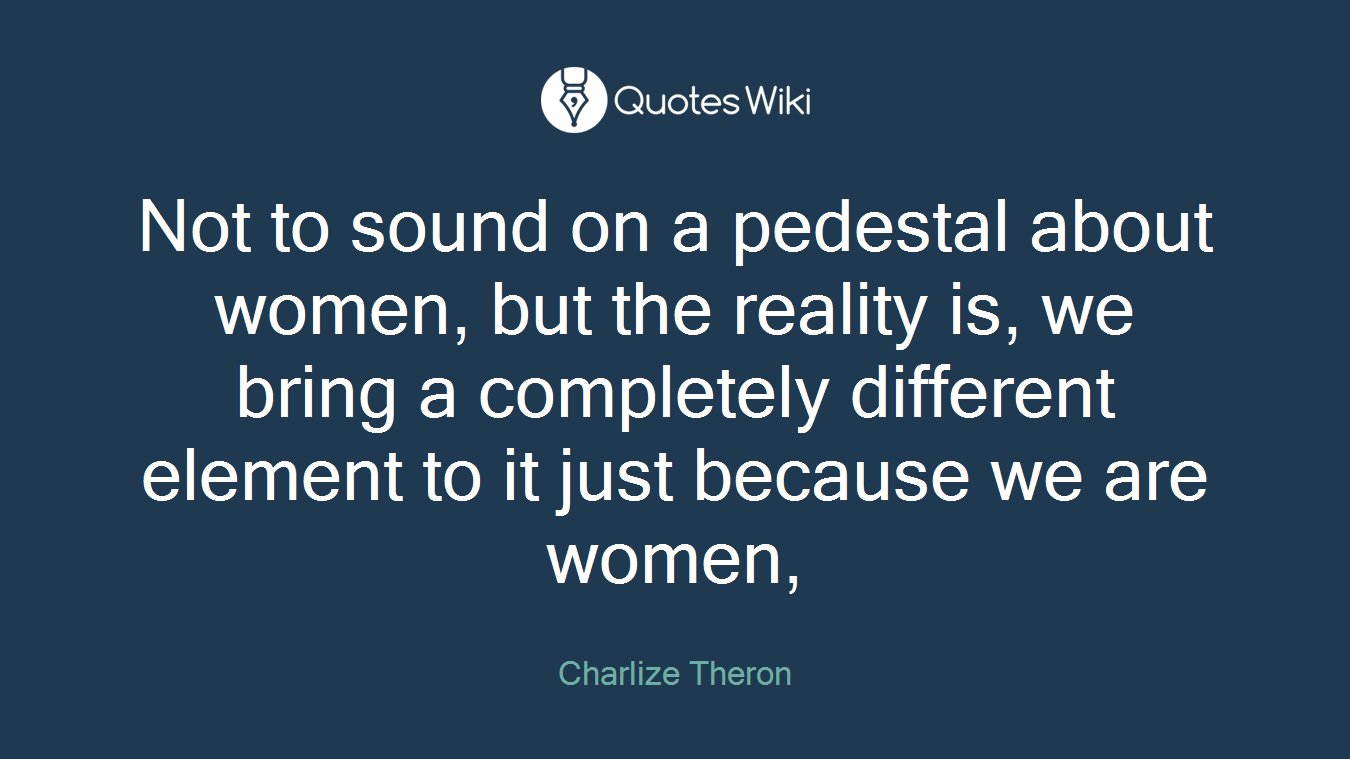 Not to sound on a pedestal about women, but the reality is, we bring a completely different element to it just because we are women,