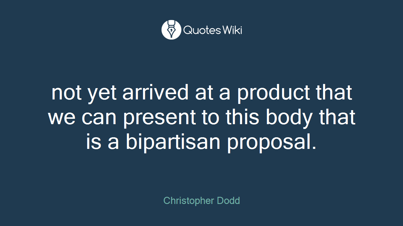 not yet arrived at a product that we can present to this body that is a bipartisan proposal.