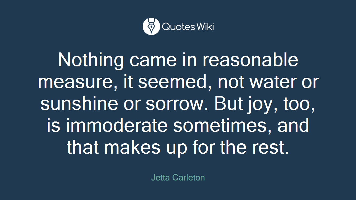 Nothing came in reasonable measure, it seemed, not water or sunshine or sorrow. But joy, too, is immoderate sometimes, and that makes up for the rest.
