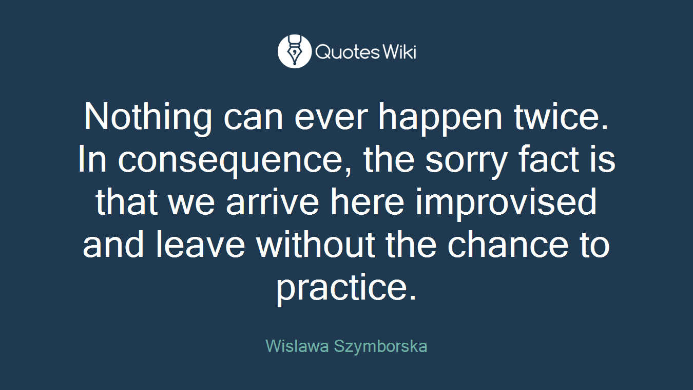 Nothing can ever happen twice. In consequence, the sorry fact is that we arrive here improvised and leave without the chance to practice.