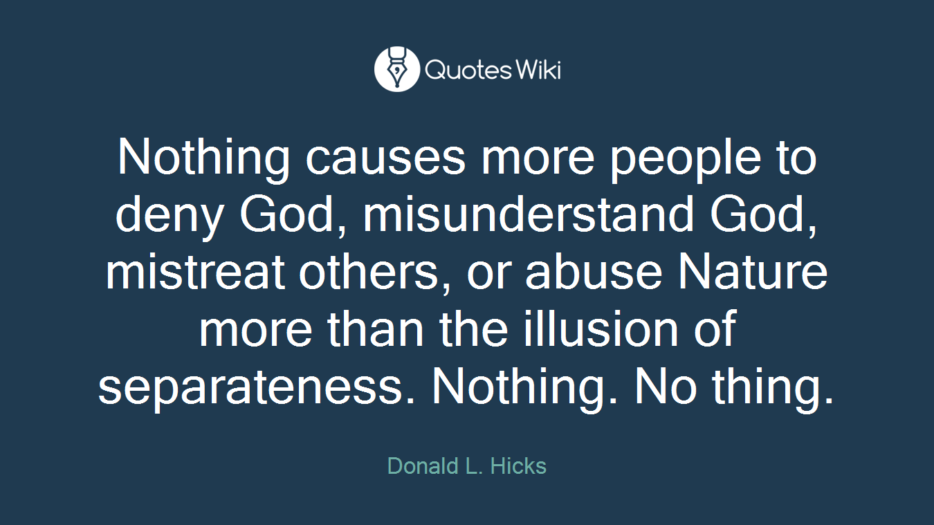 Nothing causes more people to deny God, misunderstand God, mistreat others, or abuse Nature more than the illusion of separateness. Nothing. No thing.