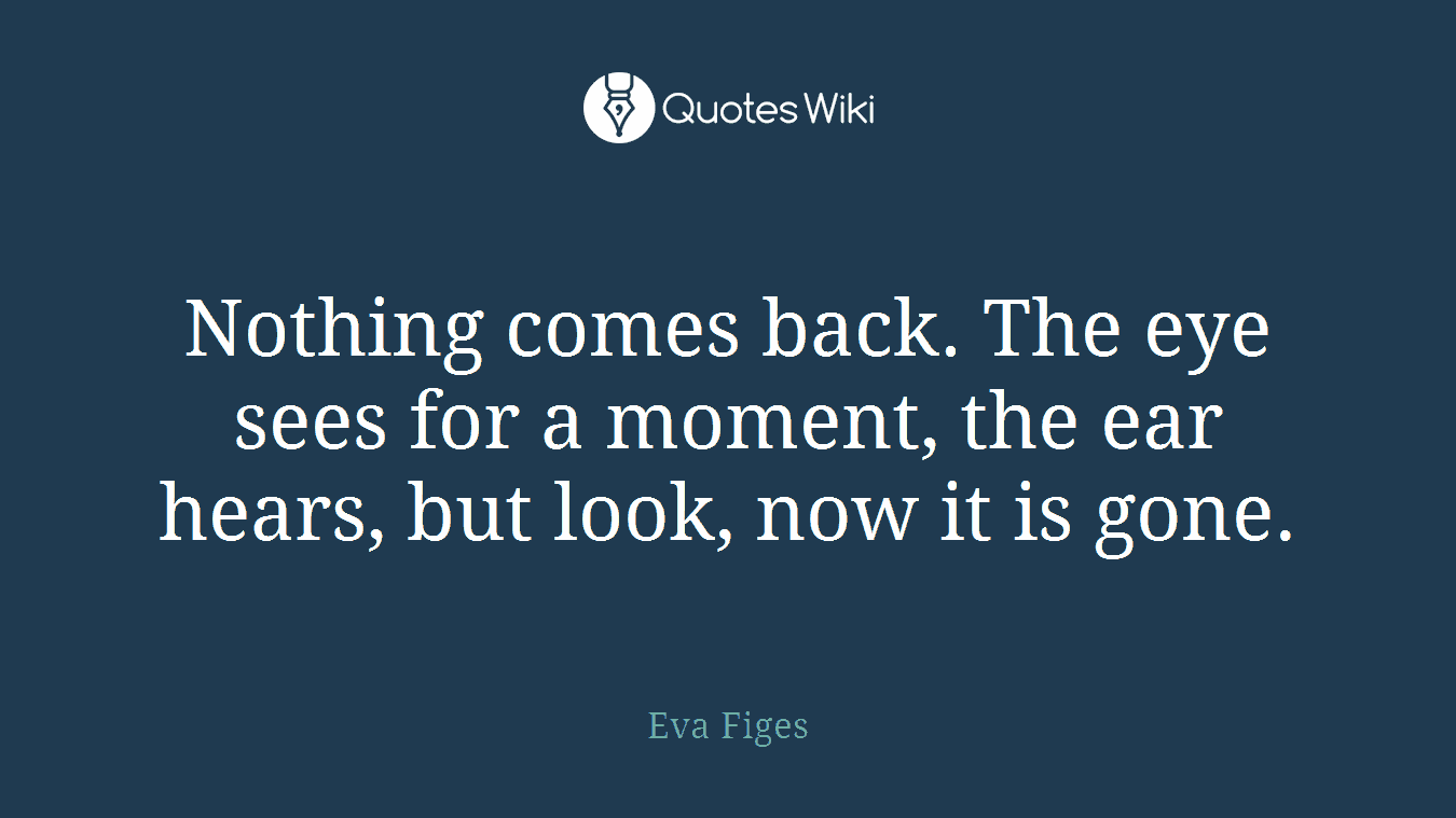 Nothing comes back. The eye sees for a moment, the ear hears, but look, now it is gone.
