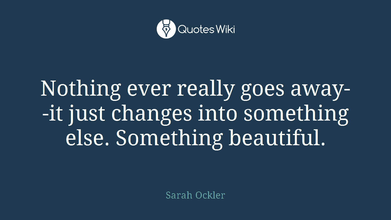 Nothing ever really goes away--it just changes into something else. Something beautiful.