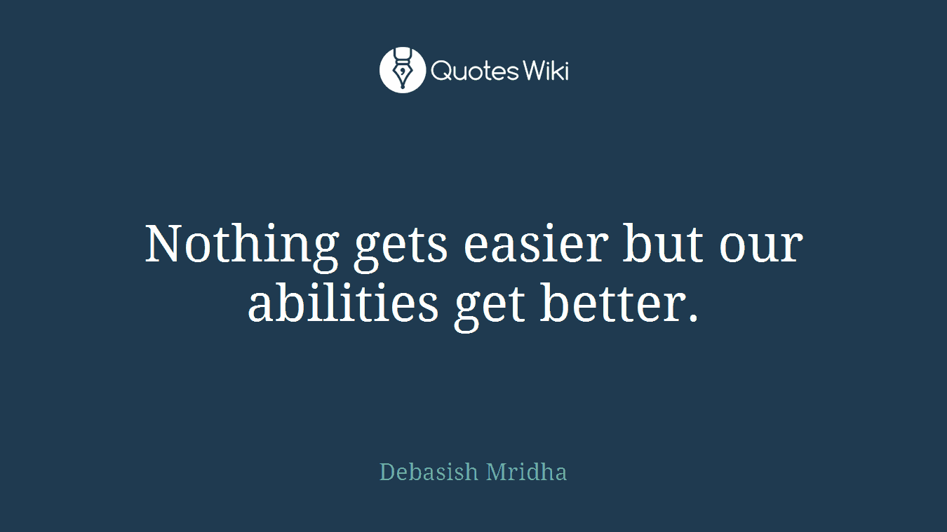 Nothing gets easier but our abilities get better.