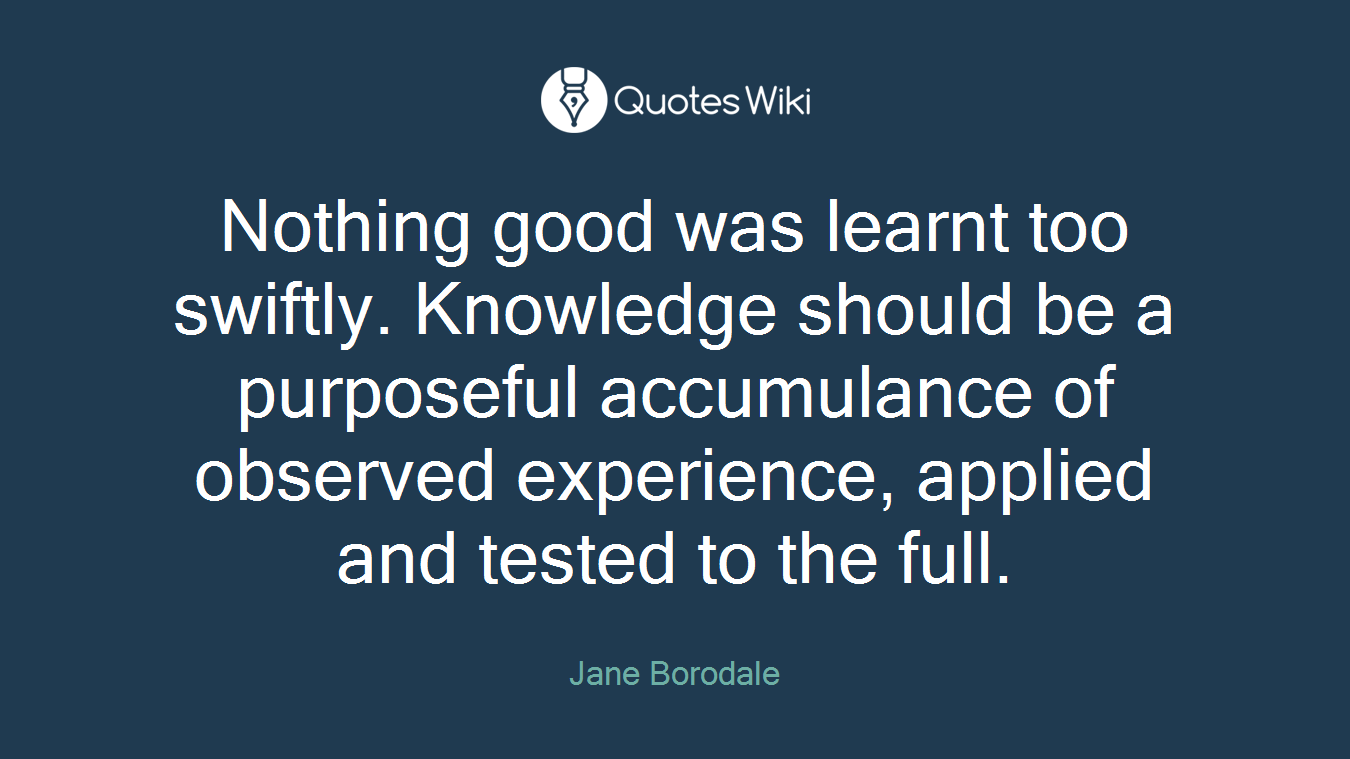 Nothing good was learnt too swiftly. Knowledge should be a purposeful accumulance of observed experience, applied and tested to the full.