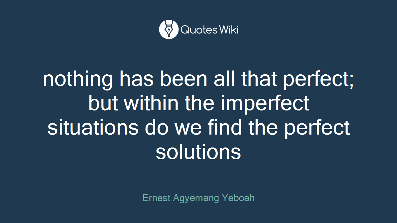 nothing has been all that perfect; but within the imperfect situations do we find the perfect solutions