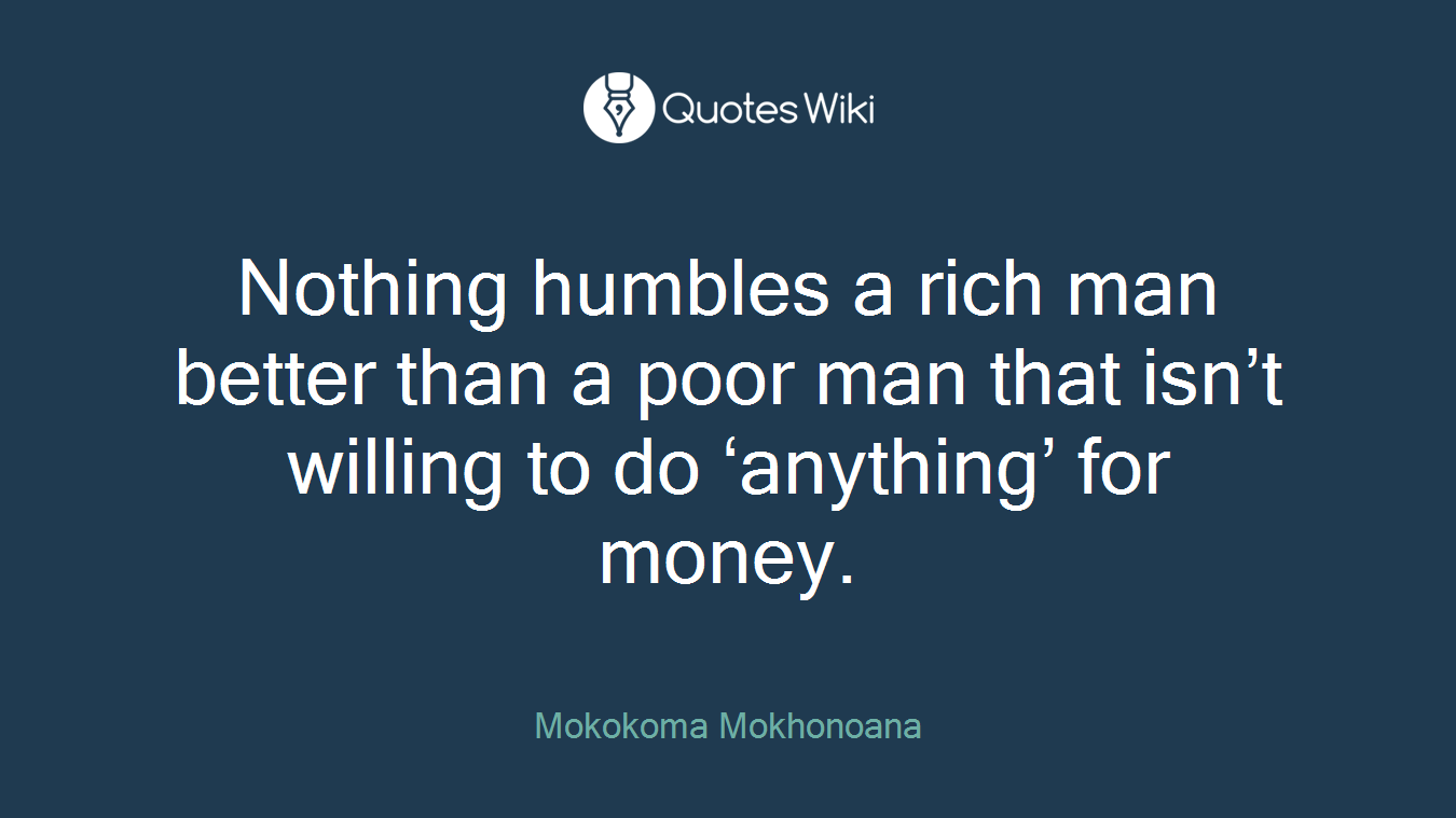 Nothing humbles a rich man better than a poor man that isn’t willing to do ‘anything’ for money.