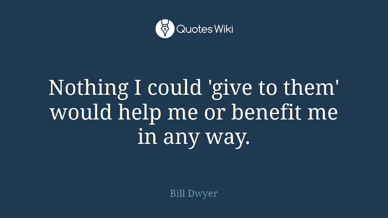 Nothing I could 'give to them' would help me or benefit me in any way.