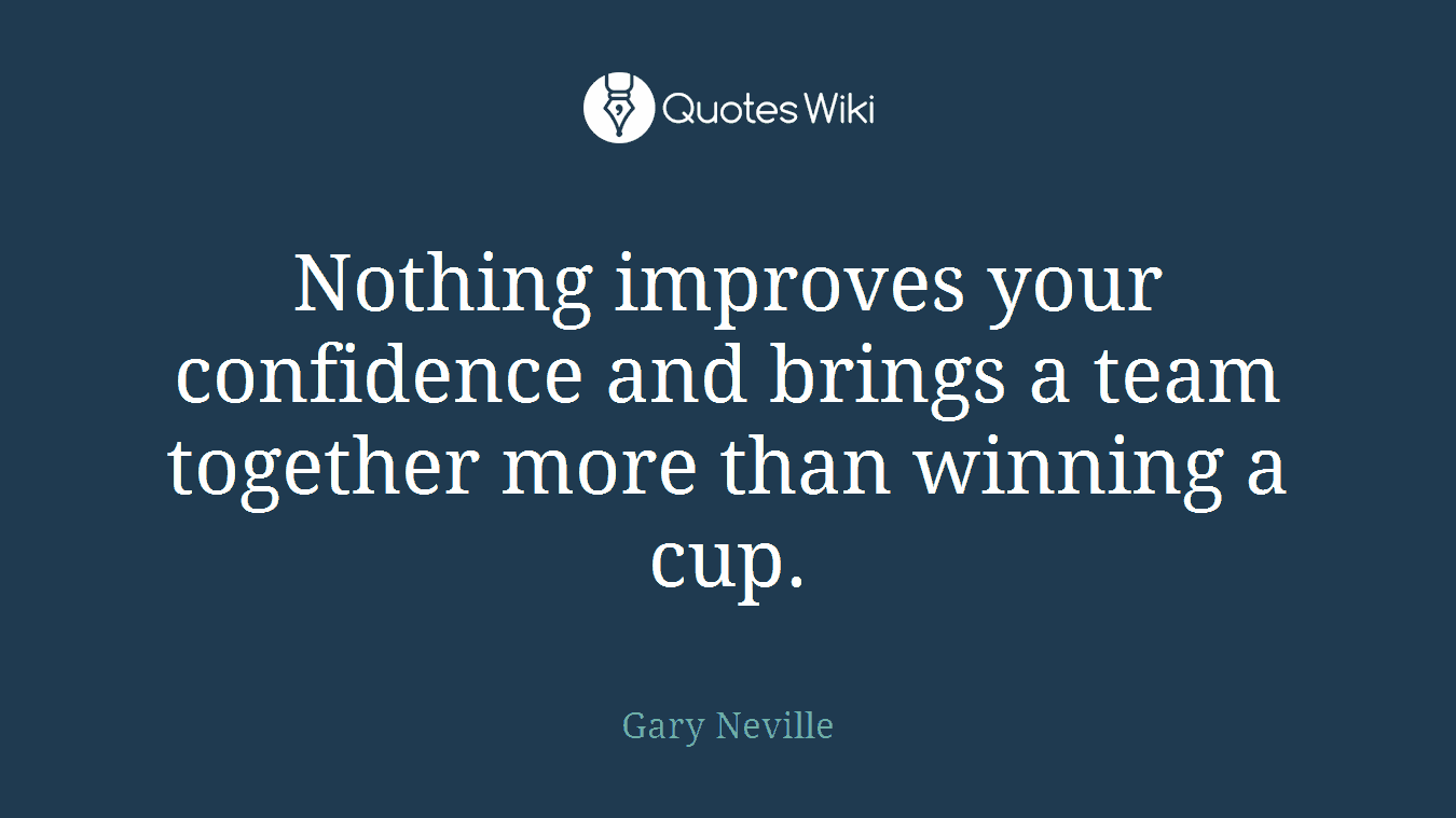 Nothing improves your confidence and brings a team together more than winning a cup.