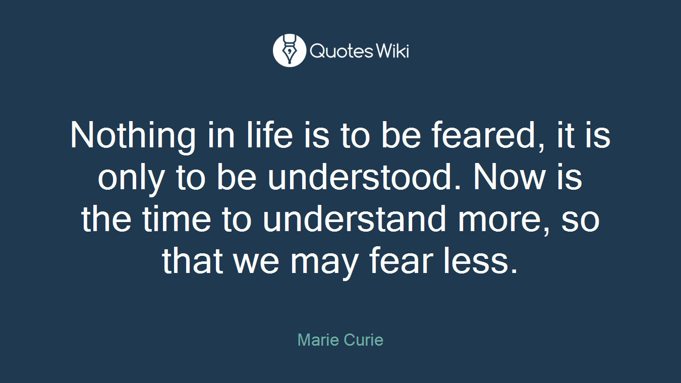 Nothing in life is to be feared, it is only to be understood. Now is the time to understand more, so that we may fear less.