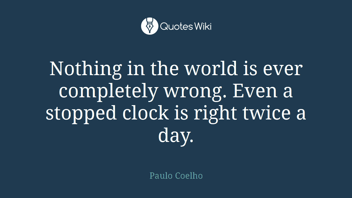Nothing in the world is ever completely wrong. Even a stopped clock is right twice a day.