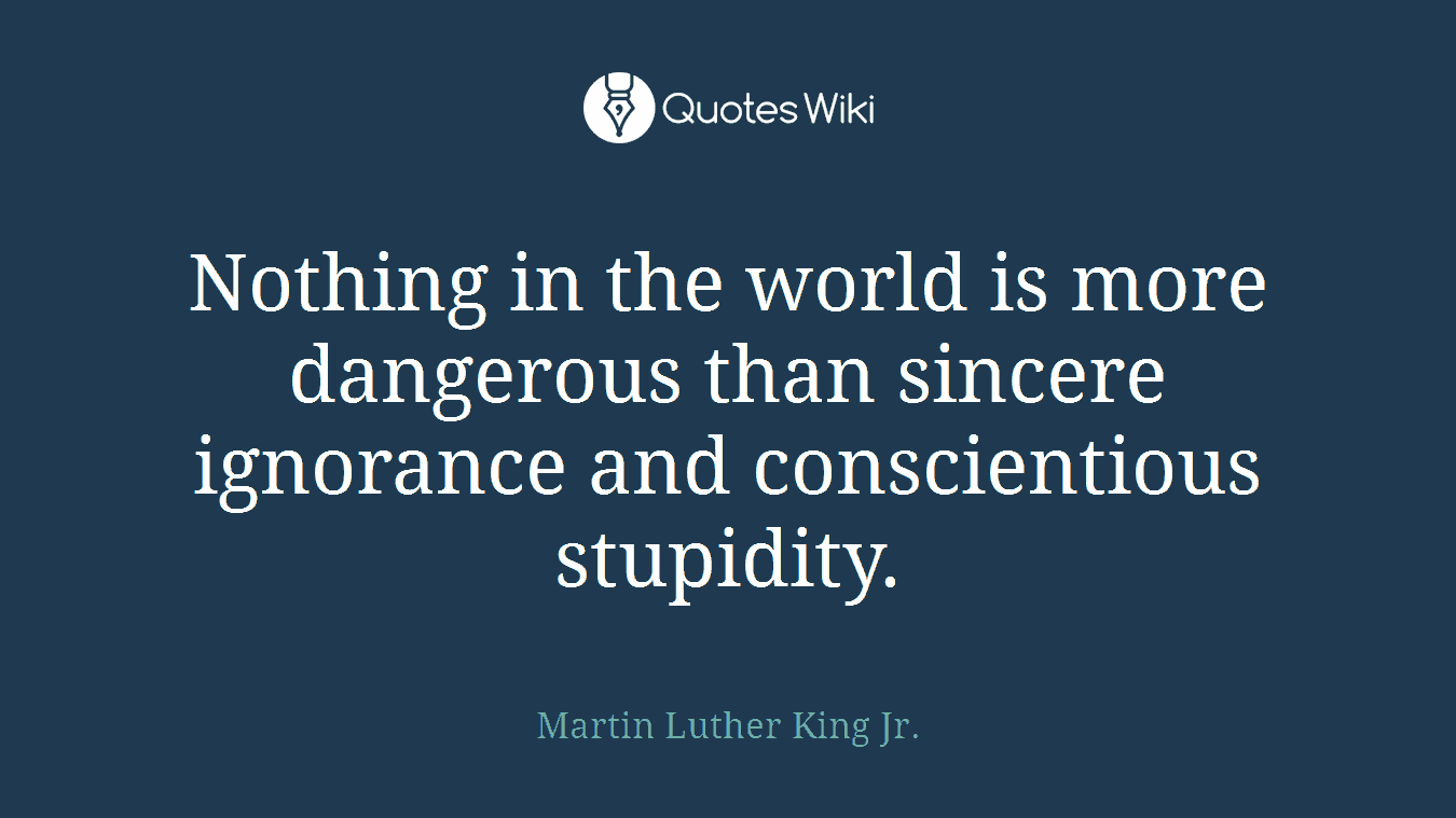 Nothing in the world is more dangerous than sincere ignorance and conscientious stupidity.