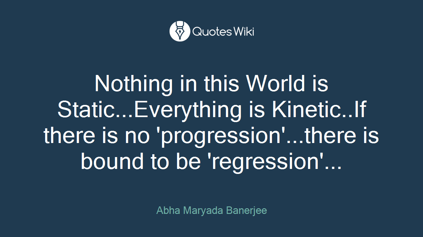 Nothing in this World is Static...Everything is Kinetic..If there is no 'progression'...there is bound to be 'regression'...