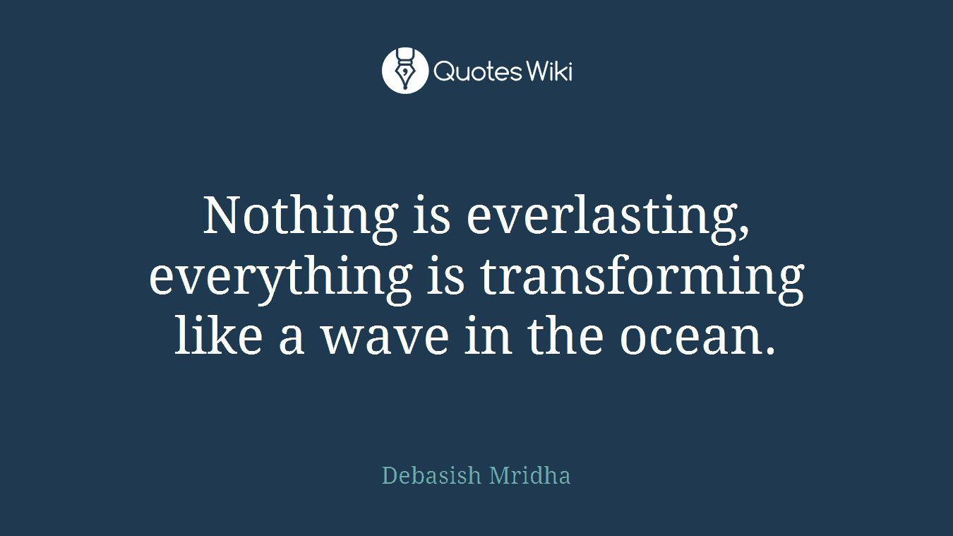 Nothing is everlasting, everything is transforming like a wave in the ocean.