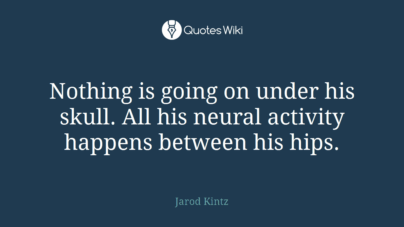 Nothing is going on under his skull. All his neural activity happens between his hips.