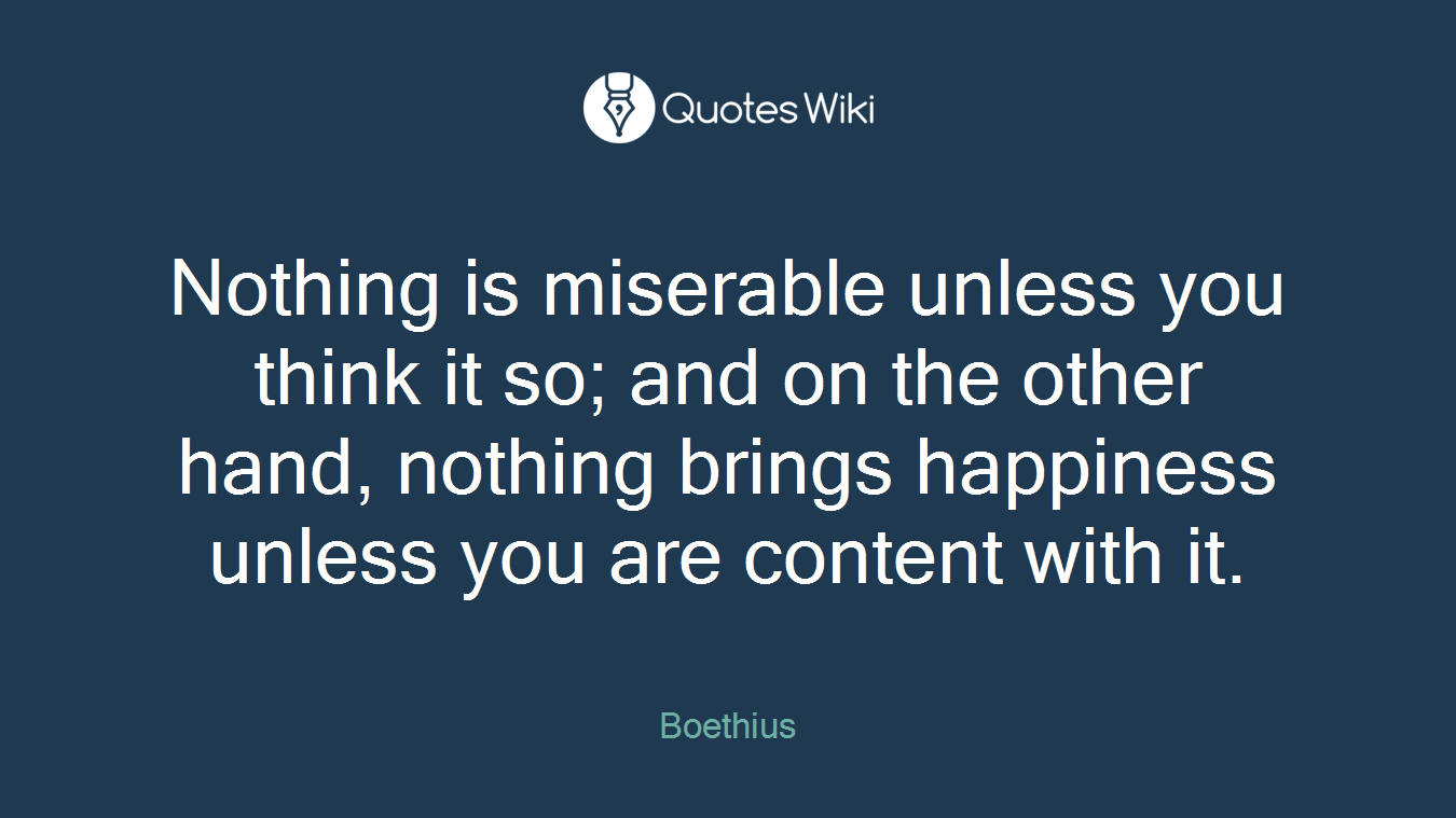 Nothing is miserable unless you think it so; and on the other hand, nothing brings happiness unless you are content with it.