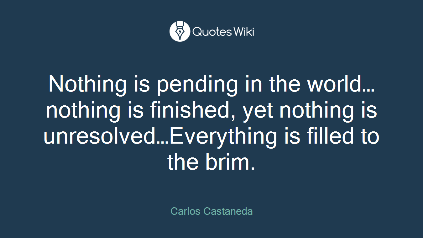 Nothing is pending in the world…nothing is finished, yet nothing is unresolved…Everything is filled to the brim.