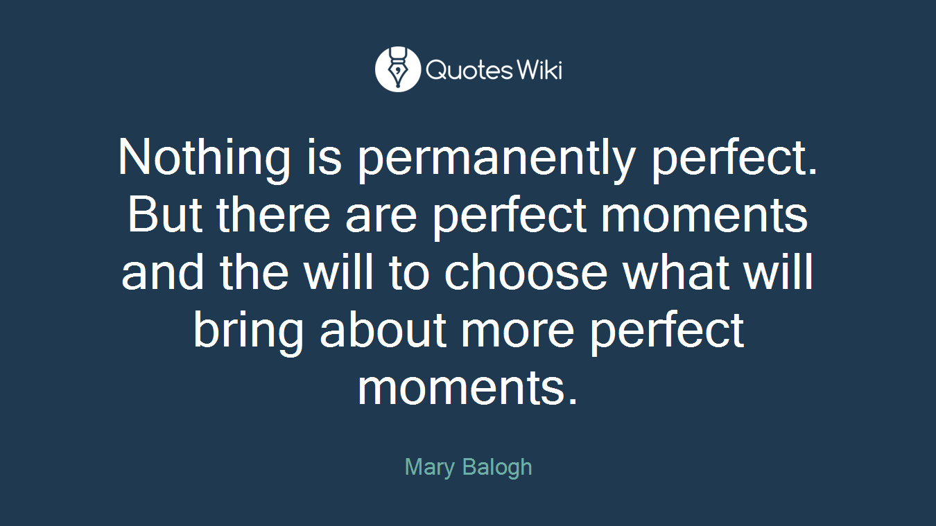Nothing is permanently perfect. But there are perfect moments and the will to choose what will bring about more perfect moments.