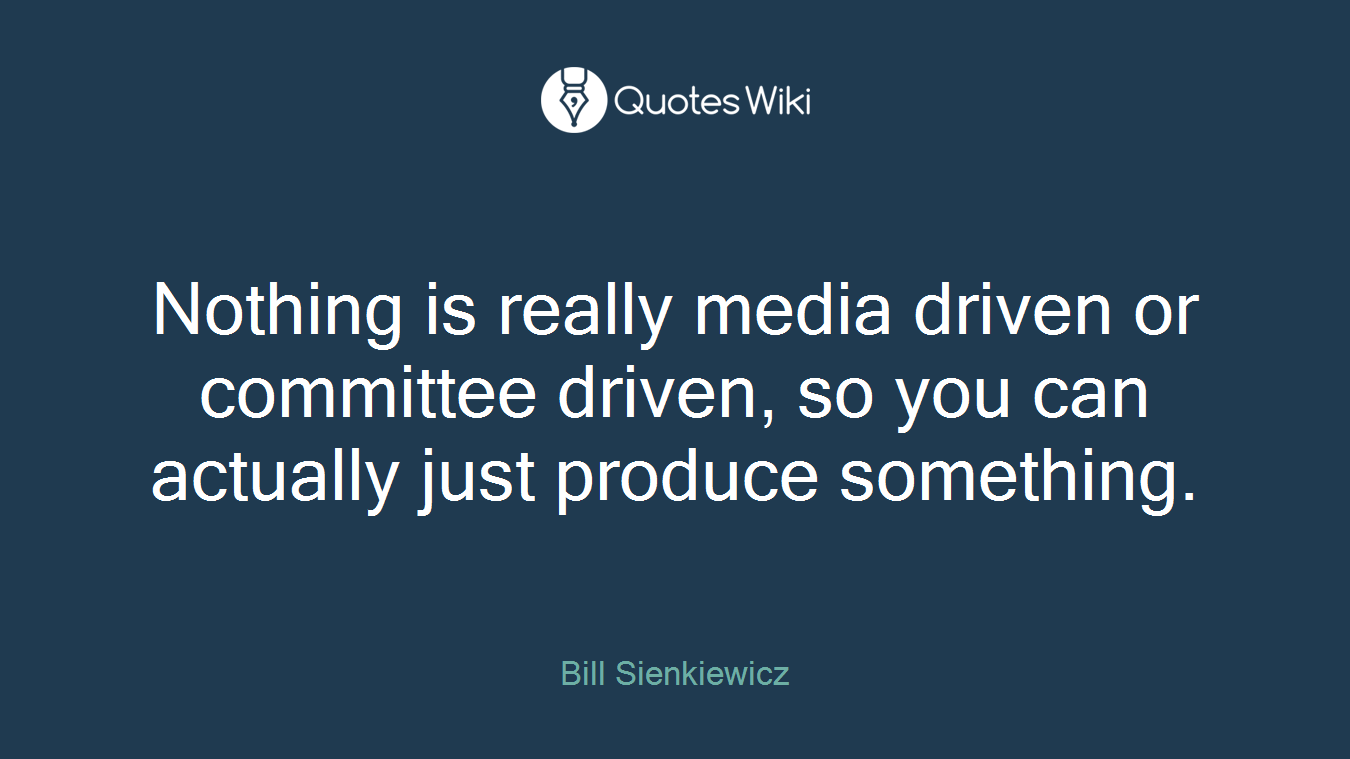 Nothing is really media driven or committee driven, so you can actually just produce something.