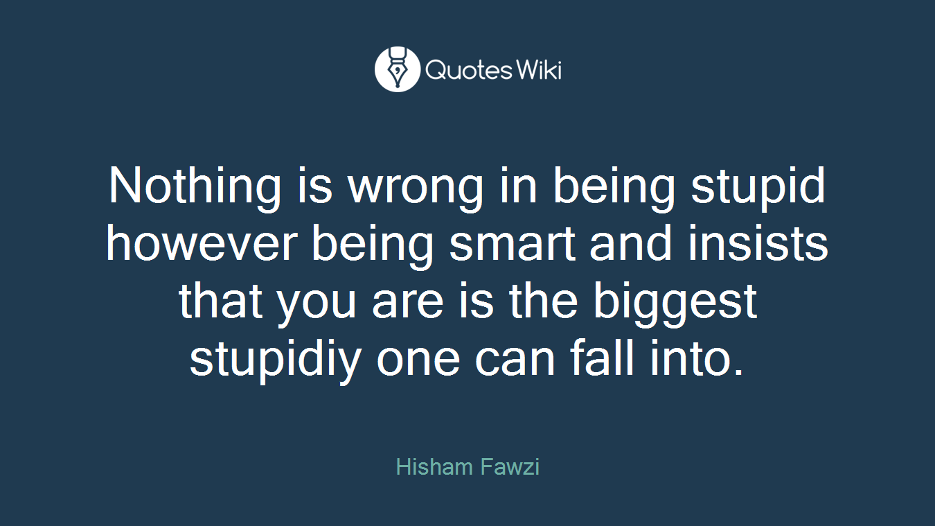 Nothing is wrong in being stupid however being smart and insists that you are is the biggest stupidiy one can fall into.