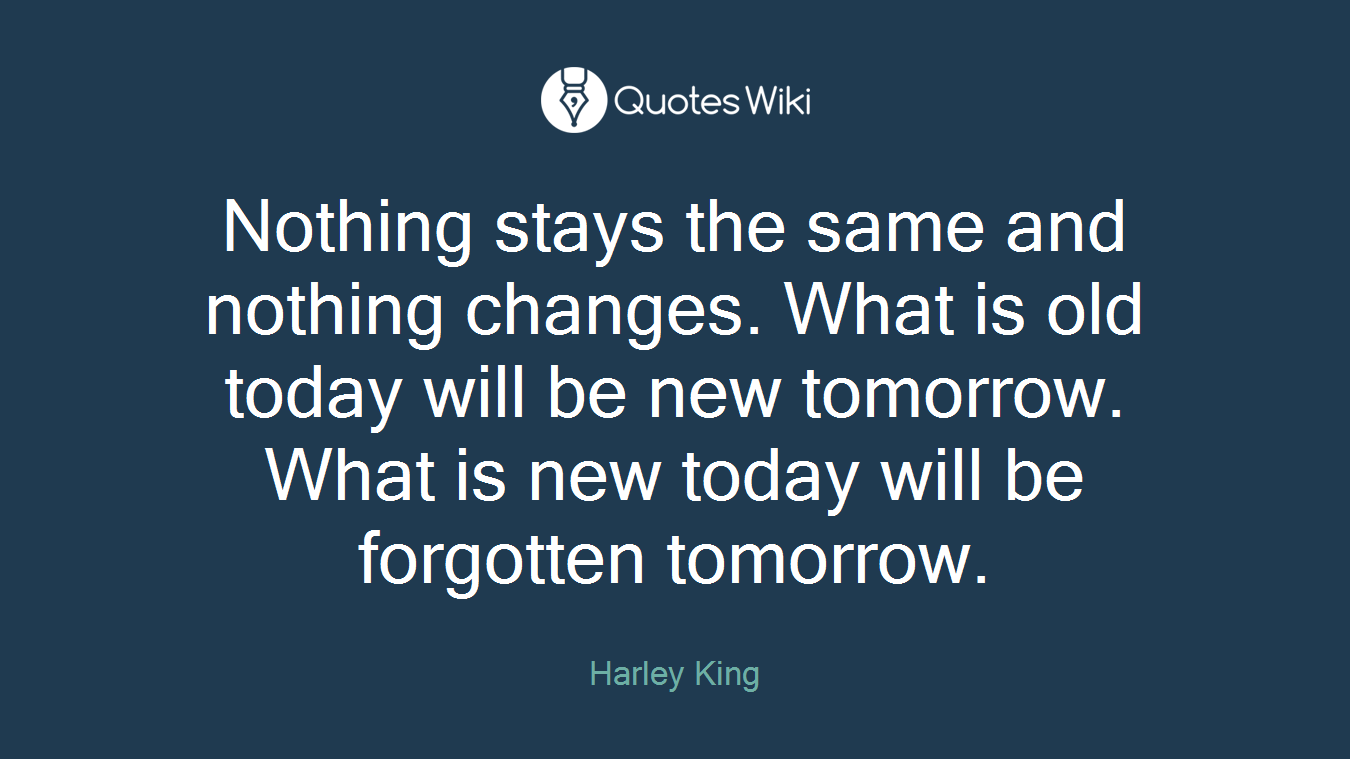 Nothing stays the same and nothing changes. What is old today will be new tomorrow. What is new today will be forgotten tomorrow.