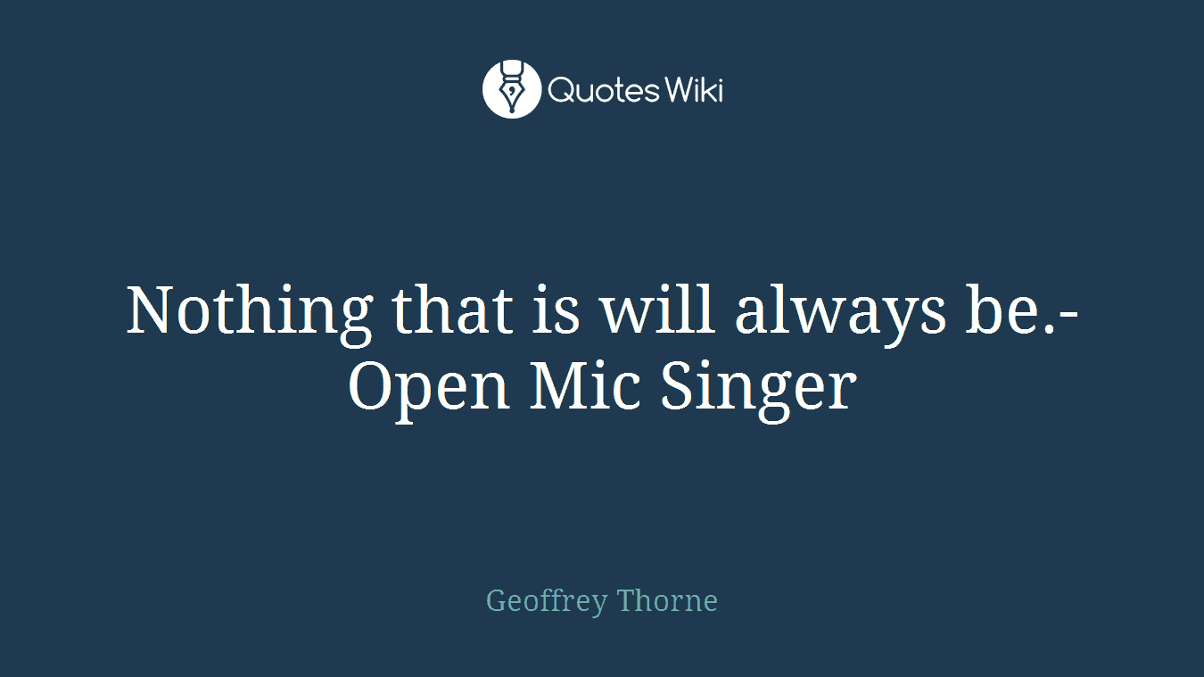 Nothing that is will always be.- Open Mic Singer