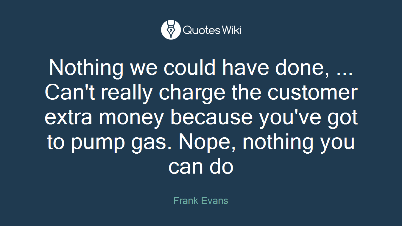Nothing we could have done, ... Can't really charge the customer extra money because you've got to pump gas. Nope, nothing you can do