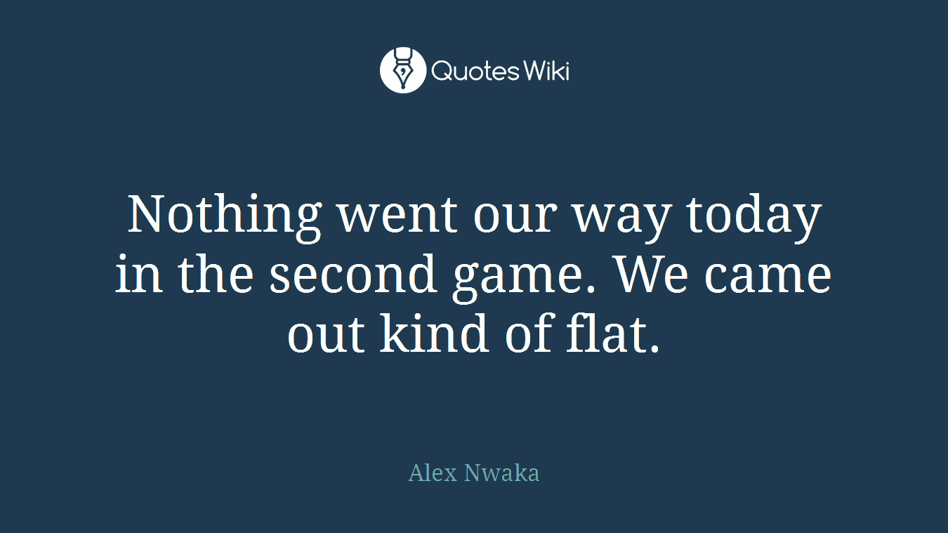 Nothing went our way today in the second game. We came out kind of flat.