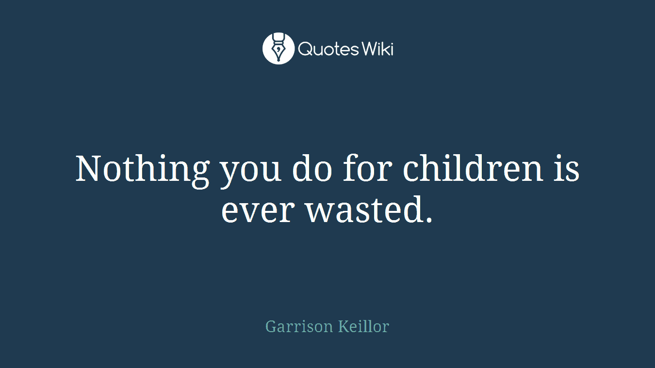 Nothing you do for children is ever wasted.