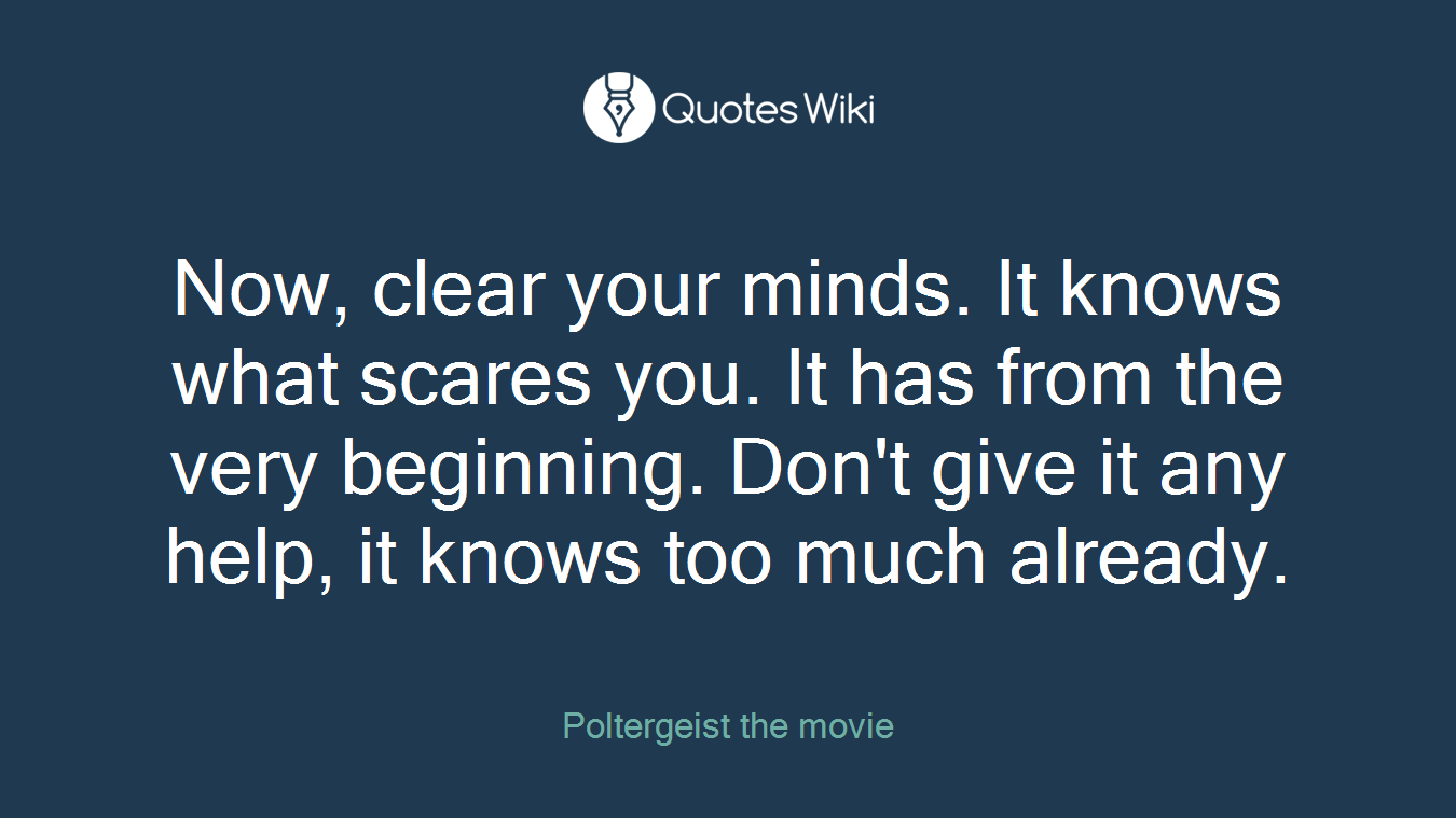 Now, clear your minds. It knows what scares you. It has from the very beginning. Don't give it any help, it knows too much already.