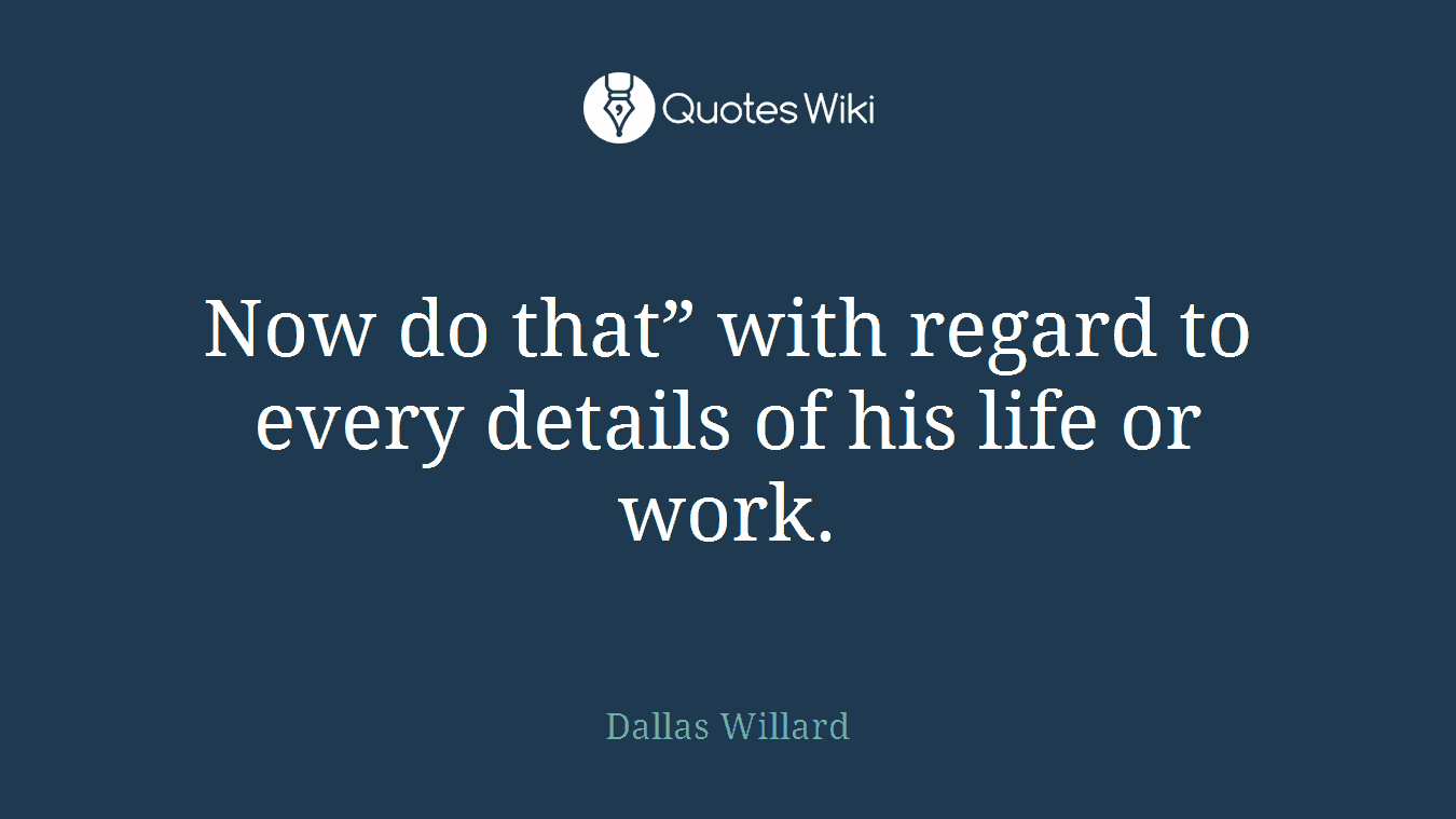 Now do that” with regard to every details of his life or work.